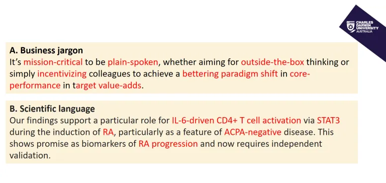 A. Business jargon It’s mission-critical to be plain-spoken, whether aiming for outside-the-box thinking or simply incentivizing colleagues to achieve a bettering paradigm shift in core-performance in target value-adds. B. Scientific language Our findings support a particular role for IL-6-driven CD4+ T cell activation via STAT3 during the induction of RA, particularly as a feature of ACPA-negative disease. This shows promise as biomarkers of RA progression and now requires independent validation.